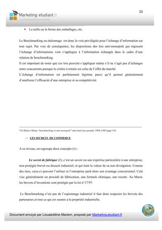 Document envoyé par Liouaeddine Mariem, proposé par Marketing-etudiant.fr
33
La taille ou la forme des emballages, etc.
Le Benchmarking ou étalonnage est donc la voie privilégiée pour l’échange d’information sur
tout sujet. Par voie de conséquence, les dispositions des lois anti-monopole qui régissent
l’échange d’informations vont s’appliquer à l’information échangée dans le cadre d’une
relation de benchmarking.
Il est important de noter que ces lois peuvent s’appliquer même s’il ne s’agit pas d’échanges
entre concurrents puisque le critère à retenir est celui de l’effet du marché
L’échange d’information est parfaitement légitime parce qu’il permet généralement
d’améliorer l’efficacité d’une entreprise et sa compétitivité.
___________________________________________________________________________
*(2) Brian r.Henry “benchmarking et anti-monopole” anti trust Law-journal; 1994 n°483 page 510.
→ LES SECRETS DE COMMERCE
A ce niveau, on regroupe deux concepts (1) :
Le secret de fabrique (2), c’est un savoir ou une expertise particulière à une entreprise,
non protégée brevet ou dessein industriel, et qui tient la valeur de sa non divulgation. Connue
des tiers, ceux-ci peuvent l’utiliser et l’entreprise perd alors son avantage concurrentiel. Cela
vise généralement un procédé de fabrication, une formule chimique, une recette. Au Maroc
les brevets d’inventions sont protégés par la loi n°17/97.
Le Benchmarking n’est pas de l’espionnage industriel il faut donc respecter les brevets des
partenaires et tout ce qui est soumis à la propriété industrielle.
 