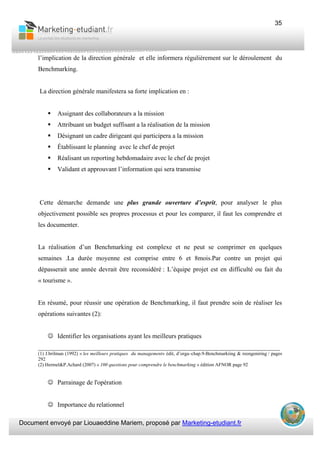 Document envoyé par Liouaeddine Mariem, proposé par Marketing-etudiant.fr
35
l’implication de la direction générale et elle informera régulièrement sur le déroulement du
Benchmarking.
La direction générale manifestera sa forte implication en :
Assignant des collaborateurs a la mission
Attribuant un budget suffisant a la réalisation de la mission
Désignant un cadre dirigeant qui participera a la mission
Établissant le planning avec le chef de projet
Réalisant un reporting hebdomadaire avec le chef de projet
Validant et approuvant l’information qui sera transmise
Cette démarche demande une plus grande ouverture d’esprit, pour analyser le plus
objectivement possible ses propres processus et pour les comparer, il faut les comprendre et
les documenter.
La réalisation d’un Benchmarking est complexe et ne peut se comprimer en quelques
semaines .La durée moyenne est comprise entre 6 et 8mois.Par contre un projet qui
dépasserait une année devrait être reconsidéré : L’équipe projet est en difficulté ou fait du
« tourisme ».
En résumé, pour réussir une opération de Benchmarking, il faut prendre soin de réaliser les
opérations suivantes (2):
☺ Identifier les organisations ayant les meilleurs pratiques
___________________________________________________________________________
(1) J.brilman (1992) « les meilleurs pratiques du management» édit, d’orga–chap.9-Benchmarkiing & reengeniring / pages
292
(2) Hermel&P.Achard (2007) « 100 questions pour comprendre le benchmarking » édition AFNOR page 92
☺ Parrainage de l'opération
☺ Importance du relationnel
 