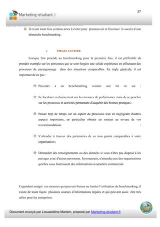 Document envoyé par Liouaeddine Mariem, proposé par Marketing-etudiant.fr
37
☺ Il existe toute fois certains actes à éviter pour promouvoir et favoriser le succès d’une
démarche benchmarking.
PIEGES A EVITER
Lorsque l'on procède au benchmarking pour la première fois, il est préférable de
prendre exemple sur les personnes qui se sont forgées une solide expérience en effectuant des
processus de parangonnage dans des situations comparables. En règle générale, il est
important de ne pas :
Procéder à un benchmarking comme une fin en soi ;
Se focaliser exclusivement sur les mesures de performance mais de se pencher
sur les processus et activités permettant d'acquérir des bonnes pratiques ;
Passer trop de temps sur un aspect du processus tout en négligeant d'autres
aspects importants, en particulier obtenir un soutien au niveau de vos
recommandations ;
S’attendre à trouver des partenaires de en tous points comparables à votre
organisation ;
Demander des renseignements ou des données si vous n'êtes pas disposé à les
partager avec d'autres personnes. Inversement, n'attendez pas des organisations
qu'elles vous fournissent des informations à caractère commercial.
Cependant malgré ces mesures qui peuvent freiner ou limiter l’utilisation du benchmarking, il
existe de toute façon plusieurs sources d’informations légales et qui peuvent aussi être très
utiles pour les entreprises.
 
