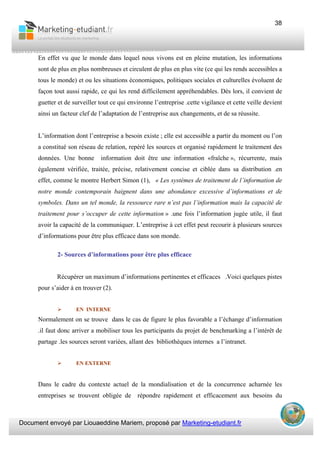 Document envoyé par Liouaeddine Mariem, proposé par Marketing-etudiant.fr
38
En effet vu que le monde dans lequel nous vivons est en pleine mutation, les informations
sont de plus en plus nombreuses et circulent de plus en plus vite (ce qui les rends accessibles a
tous le monde) et ou les situations économiques, politiques sociales et culturelles évoluent de
façon tout aussi rapide, ce qui les rend difficilement appréhendables. Dès lors, il convient de
guetter et de surveiller tout ce qui environne l’entreprise .cette vigilance et cette veille devient
ainsi un facteur clef de l’adaptation de l’entreprise aux changements, et de sa réussite.
L’information dont l’entreprise a besoin existe ; elle est accessible a partir du moment ou l’on
a constitué son réseau de relation, repéré les sources et organisé rapidement le traitement des
données. Une bonne information doit être une information «fraîche », récurrente, mais
également vérifiée, traitée, précise, relativement concise et ciblée dans sa distribution .en
effet, comme le montre Herbert Simon (1), « Les systèmes de traitement de l’information de
notre monde contemporain baignent dans une abondance excessive d’informations et de
symboles. Dans un tel monde, la ressource rare n’est pas l’information mais la capacité de
traitement pour s’occuper de cette information » .une fois l’information jugée utile, il faut
avoir la capacité de la communiquer. L’entreprise à cet effet peut recourir à plusieurs sources
d’informations pour être plus efficace dans son monde.
2- Sources d’informations pour être plus efficace
Récupérer un maximum d’informations pertinentes et efficaces .Voici quelques pistes
pour s’aider à en trouver (2).
EN INTERNE
Normalement on se trouve dans le cas de figure le plus favorable a l’échange d’information
.il faut donc arriver a mobiliser tous les participants du projet de benchmarking a l’intérêt de
partage .les sources seront variées, allant des bibliothèques internes a l’intranet.
EN EXTERNE
Dans le cadre du contexte actuel de la mondialisation et de la concurrence acharnée les
entreprises se trouvent obligée de répondre rapidement et efficacement aux besoins du
 