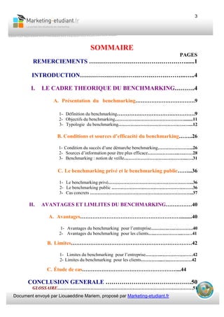 Document envoyé par Liouaeddine Mariem, proposé par Marketing-etudiant.fr
3
SOMMAIRE
PAGES
REMERCIEMENTS …………………………………………......1
INTRODUCTION……………………………………………..…..4
I. LE CADRE THEORIQUE DU BENCHMARKING……….4
A. Présentation du benchmarking…………………………….9
1- Définition du benchmarking………….……………….………….9
2- Objectifs du benchmarking…………….…………………………........11
3- Typologie du benchmarking………….………………………….…....12
B. Conditions et sources d’efficacité du benchmarking……..26
1- Condition du succès d’une démarche benchmarking…………………...26
2- Sources d’information pour être plus efficace…………….…..….……28
3- Benchmarking : notion de veille……………………….…………...….31
C. Le benchmarking privé et le benchmarking public……...36
1- Le benchmarking privé………………………………………………...36
2- Le benchmarking public ………………………………………………36
3- Cas concrets …………………………………………………………...37
II. AVANTAGES ET LIMLITES DU BENCHMARKING……………40
A. Avantages………………………………………………….........40
1- Avantages du benchmarking pour l’entreprise….….….….………….40
2- Avantages du benchmarking pour les clients…..…….………...….…41
B. Limites……………………………………………………………42
1- Limites du benchmarking pour l’entreprise………..…………………42
2- Limites du benchmarking pour les clients…………...…..……………42
C. Étude de cas………………………………………………...44
CONCLUSION GENERALE …………………………………….50
GLOSSAIRE………………………………………………………………………………51
 