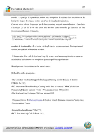 Document envoyé par Liouaeddine Mariem, proposé par Marketing-etudiant.fr
39
marché. Le partage d’expériences permet aux entreprises d’accélérer leur évolution et de
limiter les risques de « fausse route » lors d’une éventuelle réorganisation.
C’est sur cette volonté de partage que le benchmarking s’appuie essentiellement .Des clubs
d’échanges (3) on été à cet effet créer pour faciliter cette démarche qui demande un fort
investissement humain et financier.
___________________________________________________________________
(1) H.A SIMON (1983) « Administration et processus de décision » Edit Economica, Paris. Page 63
(2) E. Sutter 1994 « benchmarking et management de l’information » Le documentaliste Vol 31 n°1/page44-46
(3) J .Brilman 1992 « Les meilleure pratique du management » édition d’organisation, CH 9 page 294
Les clubs de benchmarking : le principe est simple : créer une communauté d’entreprises qui
veulent partager des informations diverses.
L’instauration d’un club de benchmarking (1) permet aussi aux entreprises de se contacter
facilement et de connaître les entreprises ayant des processus performants.
Historiquement les créations on été les suivantes :
D’abord les clubs Américains :
-The Concil on benchmarking par le Stratégique Planning institut (Banque de donnée
PIMMS) fin 1989.
-IBC International Benchmarking Clearing house dans le cadre de l’APQC (American
Productivity&Quality Center) Février 1992, groupe environ 400 membres
-The Benchmarking Exchange (TBE) sur internet 1992
Puis des créations de Clubs en Europe, d’abord en Grande-Bretagne puis dans d’autres pays
.Et nottement en France :
-Groupe Benchmarking de l’IQM1995
-BCP, Benchmarking Club de Paris 1995.
 