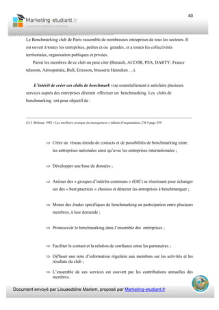 Document envoyé par Liouaeddine Mariem, proposé par Marketing-etudiant.fr
40
Le Benchmarking club de Paris rassemble de nombreuses entreprises de tous les secteurs. Il
est ouvert à toutes les entreprises, petites et ou grandes, et a toutes les collectivités
territoriales, organisation publiques et privées.
Parmi les membres de ce club on peut citer (Renault, ACCOR, PSA, DARTY, France
telecom, Aérospatiale, Bull, Ericsson, brasserie Heineken …).
L’intérêt de créer ces clubs de benchmark vise essentiellement à satisfaire plusieurs
services auprès des entreprises désirant effectuer un benchmarking. Les clubs de
benchmarking ont pour objectif de :
___________________________________________________________________________
(1) J .Brilman 1992 « Les meilleure pratique du management » édition d’organisation, CH 9 page 294
⇒ Créer un réseau étendu de contacts et de possibilités de benchmarking entre
les entreprises nationales ainsi qu’avec les entreprises internationales ;
⇒ Développer une base de données ;
⇒ Animer des « groupes d’intérêts communs » (GIC) se réunissant pour échanger
sur des « best practices » choisies et détecter les entreprises à benchmarquer ;
⇒ Mener des études spécifiques de benchmarking en participation entre plusieurs
membres, à leur demande ;
⇒ Promouvoir le benchmarking dans l’ensemble des entreprises ;
⇒ Faciliter le contact et la relation de confiance entre les partenaires ;
⇒ Diffuser une note d’information régulière aux membres sur les activités et les
résultats du club ;
⇒ L’ensemble de ces services est couvert par les contributions annuelles des
membres.
 