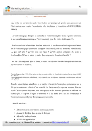 Document envoyé par Liouaeddine Mariem, proposé par Marketing-etudiant.fr
42
La notion de veille
« La veille est une fonction qui s’inscrit dans une pratique de gestion des ressources de
l’information pour rendre l’organisation plus intelligente et compétitive »P.BOURGERON
1994(1).
La veille stratégique désigne la recherche de l’information grâce à une vigilance constante
et une surveillance permanente de l’environnement pour des visées stratégiques (2).
Par le cumul des informations, leur bon traitement et leur bonne utilisation pour une bonne
fin la veille stratégique constituent un apport considérable pour une démarche benthamienne
.A quoi sert elle ? Qu’elles sont ces types ? Qu’elle relation entretient elle avec le
benchmarking ? C’est ce qu’on va traiter dans cette partie. A quoi sert la veille ?
Vu son rôle important pour la firme, la veille est devenue un outil indispensable dans un
environnement en mutation.
___________________________________________________________________________
Pierrette Bergeron, Sept 1994 «Observations sur le processus de veille et les obstacles à sa pratique»Revue Argus,; Vol.24,
N°3; P.17-22.
(2) Hélène Larouche, « La veille technologique : PQ? Comment, Pour qui?»Bulletin scientifique et technologique Juin 2000
; N° 8; P.6-10.
Tous les universitaires, spécialistes en la matière et les chefs d’entreprises sont unanime sur le
fait que nous sommes a l’aube d’une nouvelle ère .Cette nouvelle vague est nommée l’ère du
savoir .Nous somme désormais dans une époque ou les matières premières s’achètent, les
technologie se copient, l’argent s’emprunte et il ne reste donc que la compétence et
l’information comme facteur d’avantages concurrentiels.
La veille sert donc :
À transformer les informations en renseignements
À Aider le décideur dans sa prise de décision
À Réduire les incertitudes
À Saisir les opportunités
 