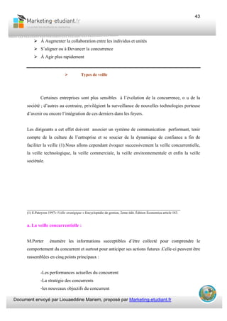Document envoyé par Liouaeddine Mariem, proposé par Marketing-etudiant.fr
43
À Augmenter la collaboration entre les individus et unités
S’aligner ou à Devancer la concurrence
À Agir plus rapidement
Types de veille
Certaines entreprises sont plus sensibles à l’évolution de la concurrence, o u de la
société ; d’autres au contraire, privilégient la surveillance de nouvelles technologies porteuse
d’avenir ou encore l’intégration de ces derniers dans les foyers.
Les dirigeants a cet effet doivent associer un système de communication performant, tenir
compte de la culture de l’entreprise et se soucier de la dynamique de confiance a fin de
faciliter la veille (1).Nous allons cependant évoquer successivement la veille concurrentielle,
la veille technologique, la veille commerciale, la veille environnementale et enfin la veille
sociétale.
___________________________________________________________________
(1) E.Pateyron 1997« Veille stratégique » Encyclopédie de gestion, 2eme édit. Édition Économica article 183.
a. La veille concurrentielle :
M.Porter énumère les informations succeptibles d’être collecté pour comprendre le
comportement du concurrent et surtout pour anticiper ses actions futures .Celle-ci peuvent être
rassemblées en cinq points principaux :
-Les performances actuelles du concurrent
-La stratégie des concurrents
-les nouveaux objectifs du concurrent
 