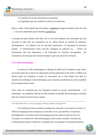 Document envoyé par Liouaeddine Mariem, proposé par Marketing-etudiant.fr
44
- les capacités du ou des concurrent (s) en question.
-Les hypothèses qui sous tendent son action et ses décisions
Dans ce cadre, il faut signaler que les données qualitatives (image de marque, force de vente
…) sont aussi importante que les données quantitatives.
L’exemple qui peut illustrer cette idée c’est le cas d’une entreprise de cosmétiques qui doit
surveiller de plus près ses concurrents sur les efforts fournit en matière de recherche-
développement , les relations avec de nouveaux fournisseurs , le lancement de nouveaux
produit , le déclenchement d’une nouvelle compagne de publicité etc. ….Toutes ces
informations sont très importantes a fin d’anticiper les réactions envisageables des
concurrents concernés par une nouvelle stratégie ou par une action de l’entreprise .
b .La veille technologique :
La notion de veille technologique (1) désigne les efforts que l’entreprise songe à faire,
les moyens dont elle se dote et les dispositions qu’elle prend dans le but d’être a l’afflut et de
déceler toutes les évolutions et toutes les nouveautés qui se font chaque jour dans les
domaines des techniques et des technologies qui la concerne actuellement ou sont susceptibles
de la concerner dans le futur.
Cette veille est essentielle pour les entreprises faisant un recours essentiellement à la
technologie .Les entreprises doivent en effet connaître l’ensemble des technologies existantes
dans leur secteur d’activité et leur créneau.
___________________________________________________________________________
*(2) P.AJulien Mai 1997 « La veille technologique »interface, Volume18; n°3 pages 54-55
Il ne suffit pas de bien connaître la stratégie du concurrent et les attentes du client. La
réflexion stratégique d’une entreprise ne serait dans ce cas que partielle. La recherche-
développement et les découvertes technologiques peuvent mettre en péril la survie de
l’entreprise .Le système de veille technologique (1) devra donc connaître l’existence de
l’information qui pourra l’intéresser, en prendre note, et renseigner les éventuels intéressés.
 