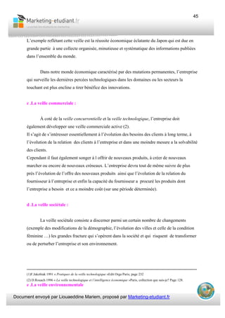 Document envoyé par Liouaeddine Mariem, proposé par Marketing-etudiant.fr
45
L’exemple reflétant cette veille est la réussite économique éclatante du Japon qui est due en
grande partie à une collecte organisée, minutieuse et systématique des informations publiées
dans l’ensemble du monde.
Dans notre monde économique caractérisé par des mutations permanentes, l’entreprise
qui surveille les dernières percées technologiques dans les domaines ou les secteurs la
touchant est plus encline a tirer bénéfice des innovations.
c .La veille commerciale :
À coté de la veille concurrentielle et la veille technologique, l’entreprise doit
également développer une veille commerciale active (2).
Il s’agit de s’intéresser essentiellement à l’évolution des besoins des clients à long terme, à
l’évolution de la relation des clients à l’entreprise et dans une moindre mesure a la solvabilité
des clients.
Cependant il faut également songer à l offrir de nouveaux produits, à créer de nouveaux
marcher ou encore de nouveaux créneaux. L’entreprise devra tout de même suivre de plus
près l’évolution de l’offre des nouveaux produits ainsi que l’évolution de la relation du
fournisseur à l’entreprise et enfin la capacité du fournisseur a procuré les produits dont
l’entreprise a besoin et ce a moindre coût (sur une période déterminée).
d .La veille sociétale :
La veille sociétale consiste a discerner parmi un certain nombre de changements
(exemple des modifications de la démographie, l’évolution des villes et celle de la condition
féminine …) les grandes fracture qui s’opèrent dans la société et qui risquent de transformer
ou de perturber l’entreprise et son environnement.
___________________________________________________________________________
(1)F.Jakobiak 1991 « Pratiques de la veille technologique »Edit Orga Paris; page 232
(2) D.Rouach 1996 « La veille technologique et l’intelligence économique »Paris, collection que sais-je? Page 128.
e .La veille environnementale
 