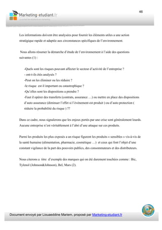 Document envoyé par Liouaeddine Mariem, proposé par Marketing-etudiant.fr
46
Les informations doivent être analysées pour fournir les éléments utiles a une action
stratégique rapide et adaptée aux circonstances spécifiques de l’environnement.
Nous allons résumer la démarche d’étude de l’environnement à l’aide des questions
suivantes (1) :
-Quels sont les risques pouvant affecter le secteur d’activité de l’entreprise ?
- ont-t-ils étés analysés ?
-Peut on les éliminer ou les réduire ?
-le risque est il important ou catastrophique ?
-Qu’elles sont les dispositions a prendre ?
-Faut il opérer des transferts (contrats, assurance …) ou mettre en place des dispositions
d’auto assurance (diminuer l’effet si l’événement est produit ) ou d’auto protection (
réduire la probabilité du risque ) ??
Dans ce cadre, nous signalerons que les enjeux portés par une crise sont généralement lourds.
Aucune entreprise n’est véritablement à l’abri d’une attaque sur ces produits.
Parmi les produits les plus exposés a un risque figurent les produits « sensibles » vis-à-vis de
la santé humaine (alimentation, pharmacie, cosmétique …) et ceux qui font l’objet d’une
constant vigilance de la part des pouvoirs publics, des consommateurs et des distributeurs.
Nous citerons a titre d’exemple des marques qui on été durement touchées comme : Bic,
Tylenol (Johnson&Johnson), Bel, Mars (2).
 