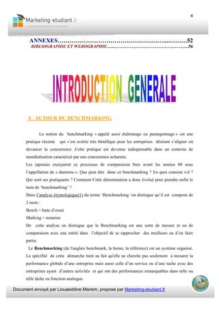Document envoyé par Liouaeddine Mariem, proposé par Marketing-etudiant.fr
4
ANNEXES………………………………………………...……….52
BIBLIOGRAPHIE ET WEBOGRAPHIE…...…………………………………………...56
I- AUTOUR DU BENCHMARKING
La notion du benchmarking « appelé aussi étalonnage ou parangonnage » est une
pratique récente qui s’est avérée très bénéfique pour les entreprises désirant s’aligner où
devancer la concurrence .Cette pratique est devenue indispensable dans un contexte de
mondialisation caractérisé par une concurrence acharnée.
Les japonais exerçaient ce processus de comparaison bien avant les années 80 sous
l’appellation de « dantotsu ». Que peut être donc ce benchmarking ? En quoi consiste t-il ?
Qui sont ses pratiquants ? Comment Cette dénomination a donc évolué pour prendre enfin le
nom de ‘benchmarking’ ?
Dans l’analyse étymologique(1) du terme ‘Benchmarking ‘on distingue qu’il est composé de
2 mots :
Bench = banc d’essai
Marking = notation
De cette analyse on distingue que le Benchmarking est une sorte de mesure et ou de
comparaison avec une entité dans l’objectif de se rapprocher des meilleurs ou d’en faire
partie.
Le Benchmarking (de l'anglais benchmark, la borne, la référence) est un système organisé.
La spécifité de cette démarche tient au fait qu'elle ne cherche pas seulement à mesurer la
performance globale d’une entreprise mais aussi celle d’un service ou d’une tache avec des
entreprises ayant d’autres activités et qui ont des performances remarquables dans telle ou
telle tâche ou fonction analogue.
 