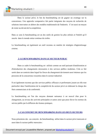Document envoyé par Liouaeddine Mariem, proposé par Marketing-etudiant.fr
49
Dans le secteur privé, le but du benchmarking est de gagner un avantage sur la
concurrence. Une approche comparative fait partie intégrante des moyens de recherche de
solutions innovantes en dehors des modèles traditionnels de l'industrie. C’est aussi un moyen
de rester au devant de la compétition.
Dans ce sens le benchmarking est un des outils de gestion les plus utilisés et l'intérêt qu’il
suscite dans le monde entier continue de croître.
Le benchmarking est également un outil reconnu en matière de stratégies d'apprentissage
externe.
2- LE BENCHMARKING DANS LE SECTEUR PUBLIC
Dans ce cadre le benchmarking est utilisée comme un outil puissant d'amélioration et
d'introduction des changements nécessaires à des services publics modernes. Cela se fait
sentir dans un contexte dans lequel les forces du changement deviennent aussi intenses que les
pressions de la concurrence ressenties dans le secteur industriel.
Il est également reconnu que des services publics efficaces et performants jouent un rôle tout
particulier dans l'amélioration de la compétitivité du secteur privé en réduisant la charge des
frais commerciaux et de conformité.
Le benchmarking est l'un des moyens donnant naissance à un nouvel élan pour le
changement, au niveau des activités principales et autres ainsi que pour élever les normes du
service public par la diffusion des bonnes pratiques.
3- CAS CONCRET DU BENCHMARKING DANS LES DEUX SECTEURS
Nous présentons des cas concrets du benchmarking utilisé dans le secteur privé marocain et
aussi dans le secteur public marocains :
 
