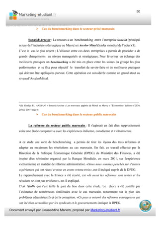 Document envoyé par Liouaeddine Mariem, proposé par Marketing-etudiant.fr
50
Cas du benchmarking dans le secteur privé marocain
Sonasid/Arcelor : Le recours a un benchmarking entre l’entreprise Sonasid (principal
acteur de l’industrie sidérurgique au Maroc) et Arcelor Mittal (leader mondial de l’acier)(1).
C’est le cas le plus récent ; L’alliance entre ces deux entreprises a permis de procéder a de
grands changements au niveau manageriels et stratégiques. Pour favoriser un échange des
meilleures pratiques un benchmarking a été mis en place entre les usines du groupe les plus
performantes et se fixe pour objectif le transfert de savoir-faire et de meilleures pratiques
qui doivent être appliquées partout. Cette opération est considérée comme un grand atout au
niveaud’ArcelorMittal.
___________________________________________________________________________
*(1) Khadija EL HASSANI « Sonasid/Arcelor : Les nouveaux appétits de Mittal au Maroc » l’Économiste édition n°2530,
21Mai 2007 /page 11
Cas du benchmarking dans le secteur public marocain
La reforme du secteur public marocain : Il s'agissait en fait d'un rapprochement
voire une étude comparative avec les expériences italienne, canadienne et vietnamienne.
A ce stade une sorte de benchmarking a permis de tirer les leçons des trois réformes et
adapter au maximum les résolutions au cas marocain. En fait, ce travail effectué par la
Direction de la Politique Économique Générale (DPEG) du Ministère des Finances, a été
inspiré d'un séminaire organisé par la Banque Mondiale, en mars 2001, sur l'expérience
vietnamienne en matière de réforme administrative. «Nous nous sommes penchés sur d'autres
expériences qui ont réussi et nous en avons retenu trois», est-il indiqué auprès de la DPEG.
Le rapprochement avec la France a été écarté, car «là aussi les réformes sont lentes et les
résultats ne sont pas probants», est-il expliqué.
C'est l'Italie qui s'est taillé la part du lion dans cette étude. Le choix a été justifié par
l’existence de nombreuses similitudes avec le cas marocain, notamment sur le plan des
problèmes administratifs et de la corruption. «Ce pays a entamé des réformes courageuses qui
ont été bien accueillies par les syndicats et le gouvernement» indique la DPEG.
 