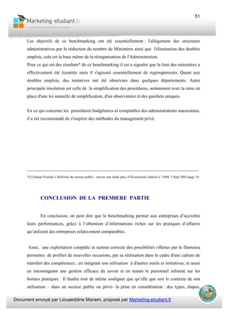 Document envoyé par Liouaeddine Mariem, proposé par Marketing-etudiant.fr
51
Les objectifs de ce benchmarking ont été essentiellement : l'allégement des structures
administratives par la réduction du nombre de Ministères ainsi que l'élimination des doubles
emplois, cela est la base même de la réorganisation de l'Administration.
Pour ce qui est des résultats* de ce benchmarking il est a signaler que la liste des ministères a
effectivement été écourtée mais il s'agissait essentiellement de regroupements. Quant aux
doubles emplois, des tentatives ont été observées dans quelques départements. Autre
principale résolution est celle de la simplification des procédures, notamment avec la mise en
place d'une loi annuelle de simplification, d'un observatoire et des guichets uniques.
En ce qui concerne les procédures budgétaires et comptables des administrations marocaines,
il a été recommandé de s'inspirer des méthodes du management privé.
___________________________________________________________________________
.
*(2) Hanae Foulani « Réforme du secteur public : encore une étude plus »l’Économiste édition n° 1094, 5 Sept 2001/page 14.
CONCLUSION DE LA PREMIERE PARTIE
En conclusion, on peut dire que le benchmarking permet aux entreprises d’accroître
leurs performances, grâce à l’obtention d’informations riches sur les pratiques d’affaires
qu’utilisent des entreprises relativement comparables.
Ainsi, une exploitation complète et surtout correcte des possibilités offertes par le Dantotsu
permettra de profiter de nouvelles occasions, par sa réalisation dans le cadre d'une culture de
transfert des compétences ; en intégrant son utilisation à d'autres outils et initiatives; et aussi
en encourageant une gestion efficace du savoir et en tenant le personnel informé sur les
bonnes pratiques. Il faudra tout de même souligner que qu’elle que soit le contexte de son
utilisation – dans un secteur public ou privé- la prise en considération : des types, étapes,
 