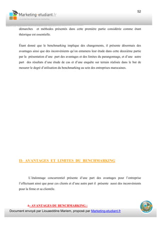 Document envoyé par Liouaeddine Mariem, proposé par Marketing-etudiant.fr
52
démarches et méthodes présentés dans cette première partie considérée comme étant
théorique est essentielle.
Étant donné que le benchmarking implique des changements, il présente désormais des
avantages ainsi que des inconvénients qu’on entamera leur étude dans cette deuxième partie
par la présentation d’une part des avantages et des limites du parangonnage, et d’une autre
part des résultats d’une étude de cas et d’une enquête sur terrain réalisée dans le but de
mesurer le degré d’utilisation du benchmarking au sein des entreprises marocaines.
II- AVANTAGES ET LIMITES DU BENCHMARKING
L’étalonnage concurrentiel présente d’une part des avantages pour l’entreprise
l’effectuant ainsi que pour ces clients et d’une autre part il présente aussi des inconvénients
pour la firme et sa clientèle.
A- AVANTAGES DU BENCHMARKING :
 