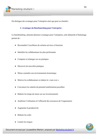 Document envoyé par Liouaeddine Mariem, proposé par Marketing-etudiant.fr
53
On distingue des avantages pour l’entreprise ainsi que pour sa clientèle :
1- Avantages du Benchmarking pour l’entreprise :
Le benchmarking présente plusieurs avantages pour l’entreprise, cette démarche d’étalonnage
permet de :
♦ Reconnaître l’excellence de certains services et fonctions
♦ Identifier les collaborateurs les plus performants
♦ Comparer et échanger sur ses pratiques
♦ Découvrir de nouvelles pratiques
♦ Mieux connaître son environnement économique
♦ Motiver les collaborateurs et réduire le « turn over »
♦ Convaincre les salariés de potentiel améliorations possibles
♦ Réduire les temps de retour sur ses investissements
♦ Améliorer l’utilisation et l’efficacité des ressources de l’organisation
♦ Augmenter la productivité
♦ Réduire les coûts
♦ Limiter les risques
 