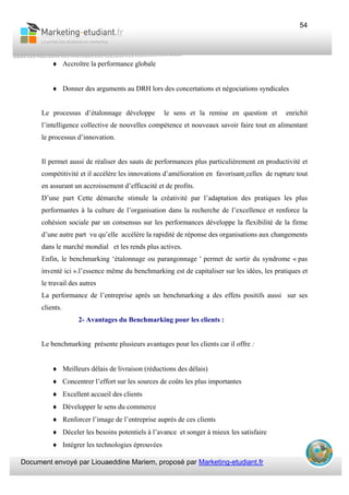 Document envoyé par Liouaeddine Mariem, proposé par Marketing-etudiant.fr
54
♦ Accroître la performance globale
♦ Donner des arguments au DRH lors des concertations et négociations syndicales
Le processus d’étalonnage développe le sens et la remise en question et enrichit
l’intelligence collective de nouvelles compétence et nouveaux savoir faire tout en alimentant
le processus d’innovation.
Il permet aussi de réaliser des sauts de performances plus particulièrement en productivité et
compétitivité et il accélère les innovations d’amélioration en favorisant celles de rupture tout
en assurant un accroissement d’efficacité et de profits.
D’une part Cette démarche stimule la créativité par l’adaptation des pratiques les plus
performantes à la culture de l’organisation dans la recherche de l’excellence et renforce la
cohésion sociale par un consensus sur les performances développe la flexibilité de la firme
d’une autre part vu qu’elle accélère la rapidité de réponse des organisations aux changements
dans le marché mondial et les rends plus actives.
Enfin, le benchmarking ‘étalonnage ou parangonnage ' permet de sortir du syndrome « pas
inventé ici ».l’essence même du benchmarking est de capitaliser sur les idées, les pratiques et
le travail des autres
La performance de l’entreprise après un benchmarking a des effets positifs aussi sur ses
clients.
2- Avantages du Benchmarking pour les clients :
Le benchmarking présente plusieurs avantages pour les clients car il offre :
♦ Meilleurs délais de livraison (réductions des délais)
♦ Concentrer l’effort sur les sources de coûts les plus importantes
♦ Excellent accueil des clients
♦ Développer le sens du commerce
♦ Renforcer l’image de l’entreprise auprès de ces clients
♦ Déceler les besoins potentiels à l’avance et songer à mieux les satisfaire
♦ Intégrer les technologies éprouvées
 