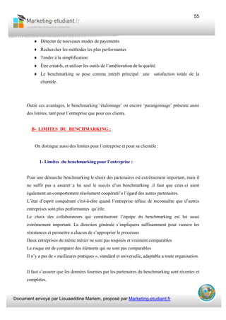 Document envoyé par Liouaeddine Mariem, proposé par Marketing-etudiant.fr
55
♦ Détecter de nouveaux modes de payements
♦ Rechercher les méthodes les plus performantes
♦ Tendre à la simplification
♦ Être créatifs, et utiliser les outils de l’amélioration de la qualité
♦ Le benchmarking se pose comme intérêt principal une satisfaction totale de la
clientèle.
Outre ces avantages, le benchmarking ‘étalonnage’ ou encore ‘parangonnage’ présente aussi
des limites, tant pour l’entreprise que pour ces clients.
B- LIMITES DU BENCHMARKING :
On distingue aussi des limites pour l’entreprise et pour sa clientèle :
1- Limites du benchmarking pour l’entreprise :
Pour une démarche benchmarking le choix des partenaires est extrêmement important, mais il
ne suffit pas a assurer a lui seul le succès d’un benchmarking .il faut que ceux-ci aient
également un comportement résolument coopératif a l’égard des autres partenaires.
L’état d’esprit conquérant c'est-à-dire quand l’entreprise refuse de reconnaître que d’autres
entreprises sont plus performantes qu’elle.
Le choix des collaborateurs qui constitueront l’équipe du benchmarking est lui aussi
extrêmement important. La direction générale s’impliquera suffisamment pour vaincre les
résistances et permettre a chacun de s’approprier le processus
Deux entreprises du même métier ne sont pas toujours et vraiment comparables
Le risque est de comparer des éléments qui ne sont pas comparables
Il n’y a pas de « meilleures pratiques », standard et universelle, adaptable a toute organisation.
Il faut s’assurer que les données fournies par les partenaires du benchmarking sont récentes et
complètes.
 