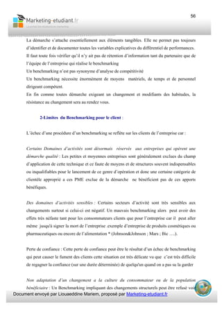Document envoyé par Liouaeddine Mariem, proposé par Marketing-etudiant.fr
56
La démarche s’attache essentiellement aux éléments tangibles. Elle ne permet pas toujours
d’identifier et de documenter toutes les variables explicatives du différentiel de performances.
Il faut toute fois vérifier qu’il n’y ait pas de rétention d’information tant du partenaire que de
l’équipe de l’entreprise qui réalise le benchmarking
Un benchmarking n’est pas synonyme d’analyse de compétitivité
Un benchmarking nécessite énormément de moyens matériels, de temps et de personnel
dirigeant compétent.
En fin comme toutes démarche exigeant un changement et modifiants des habitudes, la
résistance au changement sera au rendez vous.
2-Limites du Benchmarking pour le client :
L’échec d’une procédure d’un benchmarking se reflète sur les clients de l’entreprise car :
Certains Domaines d’activités sont désormais réservés aux entreprises qui opèrent une
démarche qualité : Les petites et moyennes entreprises sont généralement exclues du champ
d’application de cette technique et ce faute de moyens et de structures souvent indispensables
ou inqualifiables pour le lancement de ce genre d’opération et donc une certaine catégorie de
clientèle approprié a ces PME exclue de la démarche ne bénéficient pas de ces apports
bénéfiques.
Des domaines d’activités sensibles : Certains secteurs d’activité sont très sensibles aux
changements surtout si celui-ci est négatif. Un mauvais benchmarking alors peut avoir des
effets très néfaste tant pour les consommateurs clients que pour l’entreprise car il peut aller
même jusqu'à signer la mort de l’entreprise .exemple d’entreprise de produits cosmétiques ou
pharmaceutiques ou encore de l’alimentation * (Johnson&Johnson ; Mars ; Bic ….).
Perte de confiance : Cette perte de confiance peut être le résultat d’un échec de benchmarking
qui peut causer le fument des clients cette situation est très délicate vu que c’est très difficile
de regagner la confiance (sur une durée déterminée) de quelqu'un quand on a pas su la garder
Non adaptation d’un changement a la culture du consommateur ou de la population
bénéficiaire : Un Benchmarking impliquant des changements structurels peut être refusé voir
 