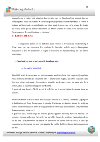 Document envoyé par Liouaeddine Mariem, proposé par Marketing-etudiant.fr
57
inadapté avec la culture voir situation dans certains cas. Le Benchmarking instauré dans un
secteur public en est un exemple .C’est le cas pour le système éducatif importé de la France et
instauré au Maroc qui a et qui aboutit a un échec totale la preuve en est le niveau des études
au Maroc ainsi que le dernier classement du Maroc comme le 5eme avant derniers dans
l’enseignement des mathématique et physique !
C- ETUDE DE CAS
D’une part on traitera les cas de firmes ayant réussies le processus de benchmarking et
d’une autre part on présentera les résultats de l’enquête réalisée auprès d’entreprises
marocaines a fin de déterminer le degré d’utilisation du benchmarking par les firmes
marocaines.
1- Cas d’entreprises ayant réussi le benchmarking
⇒ La société Mobil Oil :
Mobil Oil a fait de même pour ses stations-service aux Etats-Unis. Une enquête (1) auprès de
4000 clients lui montra que seulement 20% s’intéressaient au prix, les autres voulaient l’une
des trois choses suivantes : des employés aimables et dévoués, entrer et sortir vite de la
station, et de la reconnaissance pour leur fidélité.
A partir de ces données Mobil se mit à réfléchir sur la reconcéption du service dans ses
stations.
Mobil benchmark le Ritz-Carlton pour l’accueil aimable et le service, The Home Dépôt pour
la fidélisation, et Team Penske pour la rapidité d’action de ses équipes durant les arrêts de
course automobile (dus en partie à un équipement électronique fixé sur la tête leur permettant
de communiquer entre eux).
A partir de cela, Mobil lança des stations pilotes appelées Friendly Serve en Floride : les
pompiers ont des uniformes, l’accueil y est agréable, ils ont des systèmes électroniques fixés
sur la tête leur permettant de relayer les demandes des clients vers la caisse, et ceux qui
veulent un service rapide ont une voie spéciale. Le chiffre d’affaires de ces stations augmenta
de 10%.
 