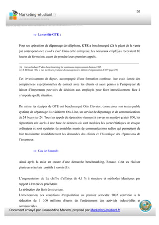 Document envoyé par Liouaeddine Mariem, proposé par Marketing-etudiant.fr
58
⇒ La société GTE :
Pour ses opérations de dépannage de téléphone, GTE a benchmarqué (2) le géant de la vente
par correspondance Land’s End. Dans cette entreprise, les nouveaux employés recevaient 80
heures de formation, avant de prendre leurs premiers appels.
___________________________________________________________________________
(1) Harvard school Video-Benchmarking for continuous improvement-Boston-1995
(2) J .Brilman 1992 « Les meilleure pratique du management » édition d’organisation, CH 9 page 296
Cet investissement de départ, accompagné d’une formation continue, leur avait donné des
compétences exceptionnelles de contact avec les clients et avait permis à l’employeur de
laisser d’importants pouvoirs de décision aux employés pour faire immédiatement face à
n’importe quelle situation.
De même les équipes de GTE ont benchmarqué Otis Elevator, connu pour son remarquable
système de dépannage. Ils visitèrent Otis Line, un service de dépannage et de communications
de 24 heurs sur 24. Tous les appels de réparation viennent à travers un numéro gratuit 800, les
réparateurs ont accès à une base de données où sont stockées les caractéristiques de chaque
ordinateur et sont équipées de portables munis de communications radios qui permettent de
leur transmettre immédiatement les demandes des clients et l’historique des réparations de
l’ascenseur.
⇒ Cas de Renault :
Ainsi après la mise en œuvre d’une démarche benchmarking, Renault s’est vu réaliser
plusieurs résultats positifs à savoir (1) :
L’augmentation du Le chiffre d'affaires de 4,1 % à structure et méthodes identiques par
rapport à l'exercice précédent.
La réduction des frais de structure.
L'amélioration des conditions d'exploitation au premier semestre 2002 contribue à la
réduction de 1 300 millions d'euros de l'endettement des activités industrielles et
commerciales.
 