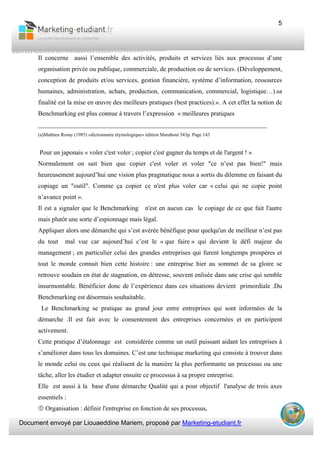 Document envoyé par Liouaeddine Mariem, proposé par Marketing-etudiant.fr
5
Il concerne aussi l’ensemble des activités, produits et services liés aux processus d’une
organisation privée ou publique, commerciale, de production ou de services. (Développement,
conception de produits et/ou services, gestion financière, système d’information, ressources
humaines, administration, achats, production, communication, commercial, logistique…).sa
finalité est la mise en œuvre des meilleurs pratiques (best practices).». A cet effet la notion de
Benchmarking est plus connue à travers l’expression « meilleures pratiques
_______________________________________________________________________
(a)Mathieu Rosay (1985) «dictionnaire étymologique» édition Marabout 543p. Page 143
Pour un japonais « voler c'est voler ; copier c'est gagner du temps et de l'argent ! »
Normalement on sait bien que copier c'est voler et voler "ce n’est pas bien!" mais
heureusement aujourd’hui une vision plus pragmatique nous a sortis du dilemme en faisant du
copiage un "outil". Comme ça copier ce n'est plus voler car « celui qui ne copie point
n’avance point ».
Il est a signaler que le Benchmarking n'est en aucun cas le copiage de ce que fait l'autre
mais plutôt une sorte d’espionnage mais légal.
Appliquer alors une démarche qui s’est avérée bénéfique pour quelqu'un de meilleur n’est pas
du tout mal vue car aujourd’hui c’est le « que faire » qui devient le défi majeur du
management ; en particulier celui des grandes entreprises qui furent longtemps prospères et
tout le monde connait bien cette histoire : une entreprise hier au sommet de sa gloire se
retrouve soudain en état de stagnation, en détresse, souvent enlisée dans une crise qui semble
insurmontable. Bénéficier donc de l’expérience dans ces situations devient primordiale .Du
Benchmarking est désormais souhaitable.
Le Benchmarking se pratique au grand jour entre entreprises qui sont informées de la
démarche .Il est fait avec le consentement des entreprises concernées et en participent
activement.
Cette pratique d’étalonnage est considérée comme un outil puissant aidant les entreprises à
s’améliorer dans tous les domaines. C’est une technique marketing qui consiste à trouver dans
le monde celui ou ceux qui réalisent de la manière la plus performante un processus ou une
tâche, aller les étudier et adapter ensuite ce processus à sa propre entreprise.
Elle est aussi à la base d'une démarche Qualité qui a pour objectif l'analyse de trois axes
essentiels :
Organisation : définir l'entreprise en fonction de ses processus,
 