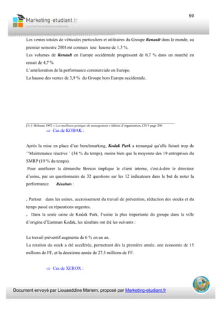 Document envoyé par Liouaeddine Mariem, proposé par Marketing-etudiant.fr
59
Les ventes totales de véhicules particuliers et utilitaires du Groupe Renault dans le monde, au
premier semestre 2001ont connues une hausse de 1,3 %.
Les volumes de Renault en Europe occidentale progressent de 0,7 % dans un marché en
retrait de 4,7 %
L’amélioration de la performance commerciale en Europe.
La hausse des ventes de 3,9 % du Groupe hors Europe occidentale.
___________________________________________________________________
(1) J .Brilman 1992 « Les meilleure pratique du management » édition d’organisation, CH 9 page 296
⇒ Cas de KODAK :
Après la mise en place d’un benchmarking, Kodak Park a remarqué qu’elle faisait trop de
’’Maintenance réactive ’ (34 % du temps), moins bien que la moyenne des 19 entreprises du
SMRP (19 % du temps).
Pour améliorer la démarche Berson implique le client interne, c'est-à-dire le directeur
d’usine, par un questionnaire de 32 questions sur les 12 indicateurs dans le but de noter la
performance. Résultats :
. Partout dans les usines, accroissement du travail de prévention, réduction des stocks et du
temps passé en réparations urgentes.
. Dans la seule usine de Kodak Park, l’usine la plus importante du groupe dans la ville
d’origine d’Eastman Kodak, les résultats ont été les suivants :
Le travail préventif augmenta de 6 % en un an.
La rotation du stock a été accélérée, permettant dès la première année, une économie de 15
millions de FF, et la deuxième année de 27.5 millions de FF.
⇒ Cas de XEROX :
 