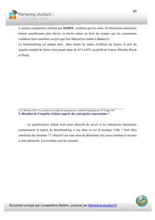 Document envoyé par Liouaeddine Mariem, proposé par Marketing-etudiant.fr
60
L’analyse comparative réalisée par XEROX confirma que les coûts de fabrication américains
étaient sensiblement plus élevés, et révéla même au bout du compte que les concurrents
vendaient leurs machines au prix que leur fabrication coûtait à Xerox.(1)
Le benchmarking est adopté alors dans toutes les unités d’affaires de Xerox, la part du
marché mondial de Xerox était passée donc de 41% à 82% au profit de Canon, Minolta, Ricoh
et Sharp.
___________________________________________________________________
(1) J .Brilman 1992 « Les meilleure pratique du management » édition d’organisation, CH 9 page 296
2- Résultat de l’enquête réalisée auprès des entreprises marocaines *
Le questionnaire réalisé avait pour objectifs de savoir si les entreprises marocaines
connaissaient la notion du benchmarking si oui dans ce cas la pratique t’elle ? Sont elles
satisfaites des résultats ? L’objectif visé était aussi de déterminer les causes limitant le recours
à cette démarche. Les résultats sont les suivants :
 