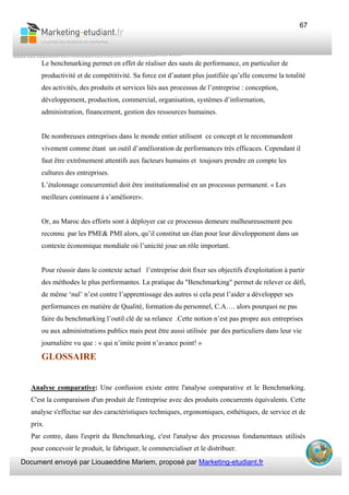 Document envoyé par Liouaeddine Mariem, proposé par Marketing-etudiant.fr
67
Le benchmarking permet en effet de réaliser des sauts de performance, en particulier de
productivité et de compétitivité. Sa force est d’autant plus justifiée qu’elle concerne la totalité
des activités, des produits et services liés aux processus de l’entreprise : conception,
développement, production, commercial, organisation, systèmes d’information,
administration, financement, gestion des ressources humaines.
De nombreuses entreprises dans le monde entier utilisent ce concept et le recommandent
vivement comme étant un outil d’amélioration de performances très efficaces. Cependant il
faut être extrêmement attentifs aux facteurs humains et toujours prendre en compte les
cultures des entreprises.
L’étalonnage concurrentiel doit être institutionnalisé en un processus permanent. « Les
meilleurs continuent à s’améliorer».
Or, au Maroc des efforts sont à déployer car ce processus demeure malheureusement peu
reconnu par les PME& PMI alors, qu’il constitut un élan pour leur développement dans un
contexte économique mondiale où l’unicité joue un rôle important.
Pour réussir dans le contexte actuel l’entreprise doit fixer ses objectifs d'exploitation à partir
des méthodes le plus performantes. La pratique du "Benchmarking" permet de relever ce défi,
de même ‘nul’ n’est contre l’apprentissage des autres si cela peut l’aider a développer ses
performances en matière de Qualité, formation du personnel, C.A…. alors pourquoi ne pas
faire du benchmarking l’outil clé de sa relance .Cette notion n’est pas propre aux entreprises
ou aux administrations publics mais peut être aussi utilisée par des particuliers dans leur vie
journalière vu que : « qui n’imite point n’avance point! »
GLOSSAIRE
Analyse comparative: Une confusion existe entre l'analyse comparative et le Benchmarking.
C'est la comparaison d'un produit de l'entreprise avec des produits concurrents équivalents. Cette
analyse s'effectue sur des caractéristiques techniques, ergonomiques, esthétiques, de service et de
prix.
Par contre, dans l'esprit du Benchmarking, c'est l'analyse des processus fondamentaux utilisés
pour concevoir le produit, le fabriquer, le commercialiser et le distribuer.
 