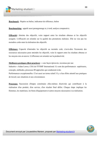 Document envoyé par Liouaeddine Mariem, proposé par Marketing-etudiant.fr
68
Benchmark : Repère ou balise, indicateur de référence, étalon
Benchmarking : appelé aussi parangonnage et, à tord, analyse comparative.
Efficacité: Atteinte des objectifs, voire rapport entre les résultats obtenus et les objectifs
assignés. L'efficacité est orientée sur la qualité des prestations réalisées. Elle ne vise pas les
moindres coûts mais la réalisation des objectifs.
Efficience: Capacité d'atteindre les objectifs au moindre coût, c'est-à-dire l'économie des
ressources nécessaires pour atteindre les objectifs, voire le rapport entre les résultats obtenus et
les moyens mis en œuvre. L'efficience est orientée sur la productivité.
Meilleures pratiques (Best practices) : « une façon éprouvée, reconnue par une
Industrie » Aidan Lawes, CEG de l'ITSMF International. Ce sont des performances supérieures,
concepts, méthodes, processus 00 approches qui conduisent à des
Performances exceptionnelles. C'est aussi un terme relatif. Il y a lieu d'être attentif aux pratiques
de travail, aux situations et aux circonstances
Processus: Succession d'étapes constituées elles-mêmes d'activités qui contribuent à la
réalisation d'un produit, d'un service, d'un résultat final défini. Chaque étape implique les
Hommes, les matériaux, les biens d'équipement et autres moyens nécessaires à sa réalisation.
 
