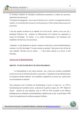 Document envoyé par Liouaeddine Mariem, proposé par Marketing-etudiant.fr
6
Évolution culturelle de l'entreprise (amélioration permanente et refonte des processus,
optimisation des processus).
Système de management : tout ce qui est fait doit rester cohérent. La progression doit être
régulière. Le travail doit être permanent sur les processus et il faut s'assurer d'une progression
perpétuelle.
L’une des grandes novations de la méthode est le fait qu’elle permet à tous ceux qui y
participent d'observer leur systèmes de référencement, d’en analyser les composants et
essayer de développer les cellules et ou critères benchmarqués a fin d’améliorer leur
rentabilité et de faire face a la concurrence.
Cependant si cette démarche est récente, comment a-t-elle prise ce nom de Benchmarking et
comment s’est elle développée ? En quoi consiste sa pratique ? Que peut-on tirer de bien de
cette méthode ? Qu’elles sont ces limites … ? Nous allons montrer ça à travers ce bref
historique.
Aperçu sur le Benchmarking
ORGINE ET DEVELOPEMENT DU BENCHMARKING
Le benchmarking est une notion ancienne qui a connu une évolution considérable
surtout au cour de ces dernières décennies ce qui prouve l’importance de cette démarche pour
les entreprises désirant améliorer leur rentabilité, compétitivité ou encore leur gestion dans
un environnement en mutation.
Nous présentons ainsi l’évolution du benchmarking à travers le temps (1) : en 1970 le
benchmarking était considéré comme syndrome de la qualité au Japon, dès 1976 Xerox (2)
devient pionnier de cette démarche, ainsi en 1987 les USA accordent le prix Malcom
balbridge pour les utilisateurs du benchmarking, le Québec pour sa part accorde depuis 1998
le prix de la qualité pour les meilleurs pratiques d’affaires.
 