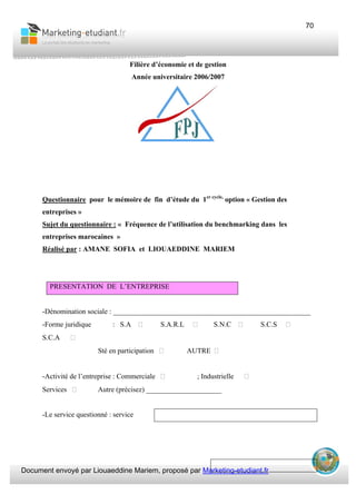 Document envoyé par Liouaeddine Mariem, proposé par Marketing-etudiant.fr
70
Filière d’économie et de gestion
Année universitaire 2006/2007
Questionnaire pour le mémoire de fin d’étude du 1er cycle,
option « Gestion des
entreprises »
Sujet du questionnaire : « Fréquence de l’utilisation du benchmarking dans les
entreprises marocaines »
Réalisé par : AMANE SOFIA et LIOUAEDDINE MARIEM
PRESENTATION DE L’ENTREPRISE
-Dénomination sociale : _______________________________________________________
-Forme juridique : S.A S.A.R.L S.N.C S.C.S
S.C.A
Sté en participation AUTRE
-Activité de l’entreprise : Commerciale ; Industrielle
Services Autre (précisez) _____________________
-Le service questionné : service
 