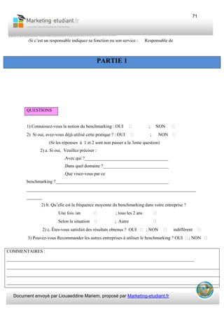 Document envoyé par Liouaeddine Mariem, proposé par Marketing-etudiant.fr
71
-Si c’est un responsable indiquez sa fonction ou son service : Responsable de
QUESTIONS
1) Connaissez-vous la notion du benchmarking : OUI ; NON
2) Si oui, avez-vous déjà utilisé cette pratique ? : OUI ; NON
(Si les réponses à 1 et 2 sont non passer a la 3eme question)
2) a. Si oui, Veuillez préciser :
.Avec qui ?_____________________________________
.Dans quel domaine ?_____________________________
.Que visez-vous par ce
benchmarking ?__________________________________________________
___________________________________________________________________________
_______
2) b. Qu’elle est la fréquence moyenne du benchmarking dans votre entreprise ?
Une fois /an ; tous les 2 ans
Selon la situation ; Autre
2) c. Êtes-vous satisfait des résultats obtenus ? OUI ; NON indifférent
3) Pouvez-vous Recommander les autres entreprises à utiliser le benchmarking ? OUI ; NON
PARTIE 1
COMMENTAIRES :
___________________________________________________________________________________
_______________________________________________________________________________________________
_______________________________________________________________________________________________
_______________________________________________________________________________________________
 