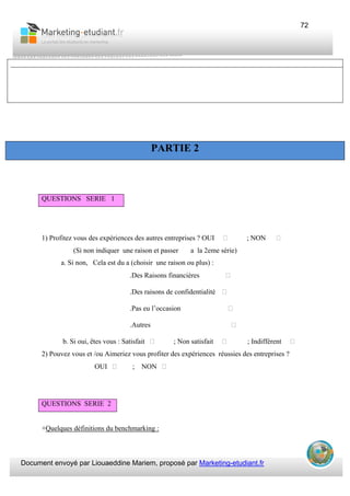 Document envoyé par Liouaeddine Mariem, proposé par Marketing-etudiant.fr
72
1) Profitez vous des expériences des autres entreprises ? OUI ; NON
(Si non indiquer une raison et passer a la 2eme série)
a. Si non, Cela est du a (choisir une raison ou plus) :
.Des Raisons financières
.Des raisons de confidentialité
.Pas eu l’occasion
.Autres
b. Si oui, êtes vous : Satisfait ; Non satisfait ; Indifférent
2) Pouvez vous et /ou Aimeriez vous profiter des expériences réussies des entreprises ?
OUI ; NON
QUESTIONS SERIE 2
+Quelques définitions du benchmarking :
_______________________________________________________________________________________________
PARTIE 2
QUESTIONS SERIE 1
 
