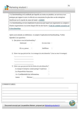 Document envoyé par Liouaeddine Mariem, proposé par Marketing-etudiant.fr
73
« Le benchmarking est la méthode par laquelle on évalue ses produits, ses services et ses
pratiques par rapport à ceux et celles de ses concurrents les plus durs ou des entreprises
bénéficiant sur le marché du statut de leader ».XEROX
« Le benchmarking est tout simplement le processus par lequel une organisation se compare à
d'autres organisations et au terme duquel elle tire des leçons ».Code de conduite européen sur
le benchmarking.
Après avoir entendu ces définitions et compris l’explication du benchmarking Veillez
répondre à ces questions :
1) Que pensez-vous du benchmarking ?
.Intéressant .Ça nous tente
.On va y pensez .Indifférent
2) Selon vous que peuvent être les avantages de cette démarche ? (citez au max 4 avantages)
._________________________
.__________________________
.__________________________
.__________________________
3) Selon vous que peuvent être les limites de cette démarche ?
.Le manque d’entreprise voulant partager l’expérience
.Les Disponibilités financières
.La Confidentialité des informations
Autres Précisez _______________________________________
COMMENTAIRES :
___________________________________________________________________________________
_______________________________________________________________________________________________
_______________________________________________________________________________________________
_______________________________________________________________________________________________
_______________________________________________________________________________________________
_______________________________________________________________________________
 