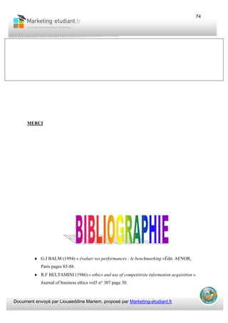Document envoyé par Liouaeddine Mariem, proposé par Marketing-etudiant.fr
74
MERCI
♦ G.J BALM (1994) « évaluer ses performances : le benchmarking »Édit. AFNOR,
Paris pages 85-88.
♦ R.F BELTAMINI (1986) « ethics and use of competitivite information acquisition »
Journal of business ethics vol5 n° 307 page 30.
 