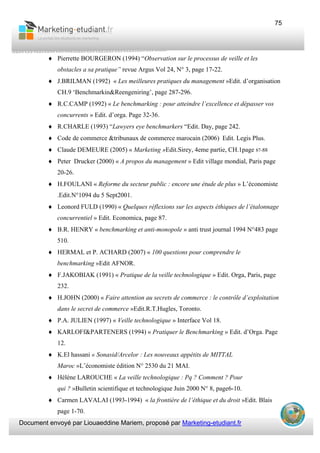 Document envoyé par Liouaeddine Mariem, proposé par Marketing-etudiant.fr
75
♦ Pierrette BOURGERON (1994) “Observation sur le processus de veille et les
obstacles a sa pratique” revue Argus Vol 24, N° 3, page 17-22.
♦ J.BRILMAN (1992) « Les meilleures pratiques du management »Edit. d’organisation
CH.9 ‘Benchmarkin&Reengeniring’, page 287-296.
♦ R.C.CAMP (1992) « Le benchmarking : pour atteindre l’excellence et dépasser vos
concurrents » Edit. d’orga. Page 32-36.
♦ R.CHARLE (1993) “Lawyers eye benchmarkers “Edit. Day, page 242.
♦ Code de commerce &tribunaux de commerce marocain (2006) Edit. Legis Plus.
♦ Claude DEMEURE (2005) « Marketing »Edit.Sirey, 4eme partie, CH.1page 87-88
♦ Peter Drucker (2000) « A propos du management » Edit village mondial, Paris page
20-26.
♦ H.FOULANI « Reforme du secteur public : encore une étude de plus » L’économiste
.Edit.N°1094 du 5 Sept2001.
♦ Leonord FULD (1990) « Quelques réflexions sur les aspects éthiques de l’étalonnage
concurrentiel » Edit. Economica, page 87.
♦ B.R. HENRY « benchmarking et anti-monopole » anti trust journal 1994 N°483 page
510.
♦ HERMAL et P. ACHARD (2007) « 100 questions pour comprendre le
benchmarking »Edit AFNOR.
♦ F.JAKOBIAK (1991) « Pratique de la veille technologique » Edit. Orga, Paris, page
232.
♦ H.JOHN (2000) « Faire attention au secrets de commerce : le contrôle d’exploitation
dans le secret de commerce »Edit.R.T.Hugles, Toronto.
♦ P.A. JULIEN (1997) « Veille technologique » Interface Vol 18.
♦ KARLOFf&PARTENERS (1994) « Pratiquer le Benchmarking » Edit. d’Orga. Page
12.
♦ K.El hassani « Sonasid/Arcelor : Les nouveaux appétits de MITTAL
Maroc »L’économiste édition N° 2530 du 21 MAI.
♦ Hélène LAROUCHE « La veille technologique : Pq ? Comment ? Pour
qui ? »Bulletin scientifique et technologique Juin 2000 N° 8, page6-10.
♦ Carmen LAVALAI (1993-1994) « la frontière de l’éthique et du droit »Edit. Blais
page 1-70.
 