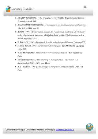 Document envoyé par Liouaeddine Mariem, proposé par Marketing-etudiant.fr
76
♦ E.PATEYRON (1997) « Veille stratégique » Encyclopédie de gestion 2eme édition
Economica, article 183.
♦ Anne PARMENTELOT (2004) « Le management ces fondements et ces applications »
Edit. d’Orga CH.8 page 70.
♦ B.PRAS (1997) « L’information au cœur des évolutions du marketing : de l’échange
et des relations entre les acteurs » Encyclopédie de gestion, Edit Economica, article
N°144, page 2760-2764.
♦ D .ROUACH (1996) « Pratique de la veille technologique »Edit orga, Paris page 232
♦ Mathieu ROSAY (1985) « dictionnaire étymologique » Edit. Marabout 543p. / page
143 et 302.
♦ H.A SIMON (1983) « Administration et processus de décision » Edit Economica,
Paris.
♦ E.SUTTER (1994) « Le benchmarking et management de l’information »Le
documentaliste Vol 31, N°1, page 44-46.
♦ R.A THIETARD (1984) « La stratégie d’entreprise » 2eme édition MC Graw Hill,
Paris
 