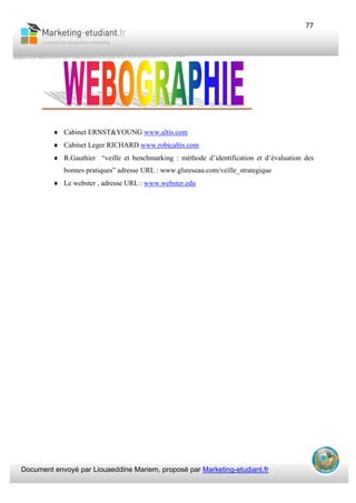 Document envoyé par Liouaeddine Mariem, proposé par Marketing-etudiant.fr
77
♦ Cabinet ERNST&YOUNG www.altis.com
♦ Cabinet Leger RICHARD www.robicaltis.com
♦ R.Gauthier “veille et benchmarking : méthode d’identification et d’évaluation des
bonnes pratiques” adresse URL : www.glsreseau.com/veille_strategique
♦ Le webster , adresse URL : www.webster.edu
 