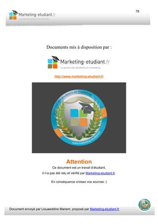 Document envoyé par Liouaeddine Mariem, proposé par Marketing-etudiant.fr
78
Documents mis à disposition par :
http://www.marketing-etudiant.fr
Attention
Ce document est un travail d’étudiant,
il n’a pas été relu et vérifié par Marketing-etudiant.fr.
En conséquence croisez vos sources :)
 