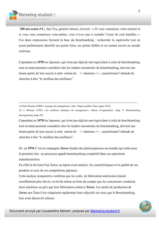 Document envoyé par Liouaeddine Mariem, proposé par Marketing-etudiant.fr
7
500 ans avant J-C., Sun Tzu, général chinois, écrivait : « Si vous connaissez votre ennemi et
si vous vous connaissez vous-même, vous n’avez pas à craindre l’issue de cent batailles ».
Ces deux expressions forment la base du benchmarking : rechercher la supériorité tout en
ayant parfaitement identifié ses points forts, ses points faibles et en restant ouvert au monde
extérieur.
Cependant en 1970 les Japonais, qui n'ont pas déjà de mot équivalant à celui de benchmarking
tout en étant pourtant considérés être les leaders incontestés du benchmarking, doivent une
bonne partie de leur succès à cette notion de << dantotsu >>, caractérisant l’attitude de
chercher à être “le meilleur des meilleurs”.
__________________________________________________________________________
(1) Peter Drucker (2000) « à propos du management » édit, village mondial. Paris, pages 20-26.
(2) J. Brilman (1992) « les meilleurs pratiques du management » édition d’organisation -chap. 9- Benchmarking
&reengeniring /page 287.
Cependant en 1970 les Japonais, qui n'ont pas déjà de mot équivalant à celui de benchmarking
tout en étant pourtant considérés être les leaders incontestés du benchmarking, doivent une
bonne partie de leur succès à cette notion de << dantotsu >>, caractérisant l’attitude de
chercher à être “le meilleur des meilleurs”.
Or en 1976 C’est la compagnie Xerox (leader des photocopieuses au monde) qui initie pour
la première fois un processus appelé benchmarking compétitif dans ses opérations
manufacturières.
En effet la division Fuji Xerox au Japon avait analysé les caractéristiques et la qualité de ses
produits et ceux de ses compétiteurs japonais;
Cette analyse comparative confirma que les coûts de fabrication américains étaient
sensiblement plus élevés, et révéla même au bout du compte que les concurrents vendaient
leurs machines au prix que leur fabrication coûtait à Xerox. Les unités de production de
Xerox aux États-Unis calquèrent rapidement leurs objectifs sur ceux que le Benchmarking
leur avait découvrir ailleurs.
 