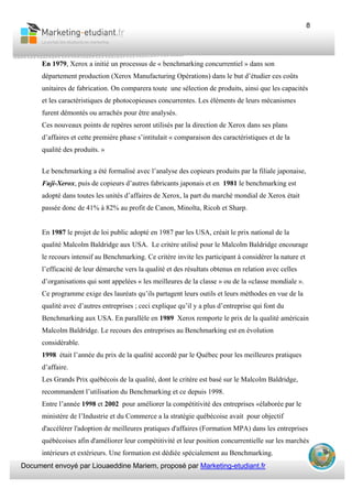 Document envoyé par Liouaeddine Mariem, proposé par Marketing-etudiant.fr
8
En 1979, Xerox a initié un processus de « benchmarking concurrentiel » dans son
département production (Xerox Manufacturing Opérations) dans le but d’étudier ces coûts
unitaires de fabrication. On comparera toute une sélection de produits, ainsi que les capacités
et les caractéristiques de photocopieuses concurrentes. Les éléments de leurs mécanismes
furent démontés ou arrachés pour être analysés.
Ces nouveaux points de repères seront utilisés par la direction de Xerox dans ses plans
d’affaires et cette première phase s’intitulait « comparaison des caractéristiques et de la
qualité des produits. »
Le benchmarking a été formalisé avec l’analyse des copieurs produits par la filiale japonaise,
Fuji-Xerox, puis de copieurs d’autres fabricants japonais et en 1981 le benchmarking est
adopté dans toutes les unités d’affaires de Xerox, la part du marché mondial de Xerox était
passée donc de 41% à 82% au profit de Canon, Minolta, Ricoh et Sharp.
En 1987 le projet de loi public adopté en 1987 par les USA, créait le prix national de la
qualité Malcolm Baldridge aux USA. Le critère utilisé pour le Malcolm Baldridge encourage
le recours intensif au Benchmarking. Ce critère invite les participant à considérer la nature et
l’efficacité de leur démarche vers la qualité et des résultats obtenus en relation avec celles
d’organisations qui sont appelées « les meilleures de la classe » ou de la «classe mondiale ».
Ce programme exige des lauréats qu’ils partagent leurs outils et leurs méthodes en vue de la
qualité avec d’autres entreprises ; ceci explique qu’il y a plus d’entreprise qui font du
Benchmarking aux USA. En parallèle en 1989 Xerox remporte le prix de la qualité américain
Malcolm Baldridge. Le recours des entreprises au Benchmarking est en évolution
considérable.
1998 était l’année du prix de la qualité accordé par le Québec pour les meilleures pratiques
d’affaire.
Les Grands Prix québécois de la qualité, dont le critère est basé sur le Malcolm Baldridge,
recommandent l’utilisation du Benchmarking et ce depuis 1998.
Entre l’année 1998 et 2002 pour améliorer la compétitivité des entreprises «élaborée par le
ministère de l’Industrie et du Commerce a la stratégie québécoise avait pour objectif
d'accélérer l'adoption de meilleures pratiques d'affaires (Formation MPA) dans les entreprises
québécoises afin d'améliorer leur compétitivité et leur position concurrentielle sur les marchés
intérieurs et extérieurs. Une formation est dédiée spécialement au Benchmarking.
 