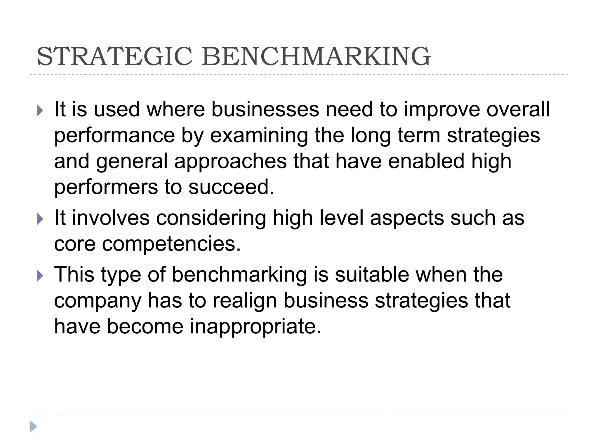 STRATEGIC BENCHMARKING
 It is used where businesses need to improve overall
performance by examining the long term strategies
and general approaches that have enabled high
performers to succeed.
 It involves considering high level aspects such as
core competencies.
 This type of benchmarking is suitable when the
company has to realign business strategies that
have become inappropriate.
 