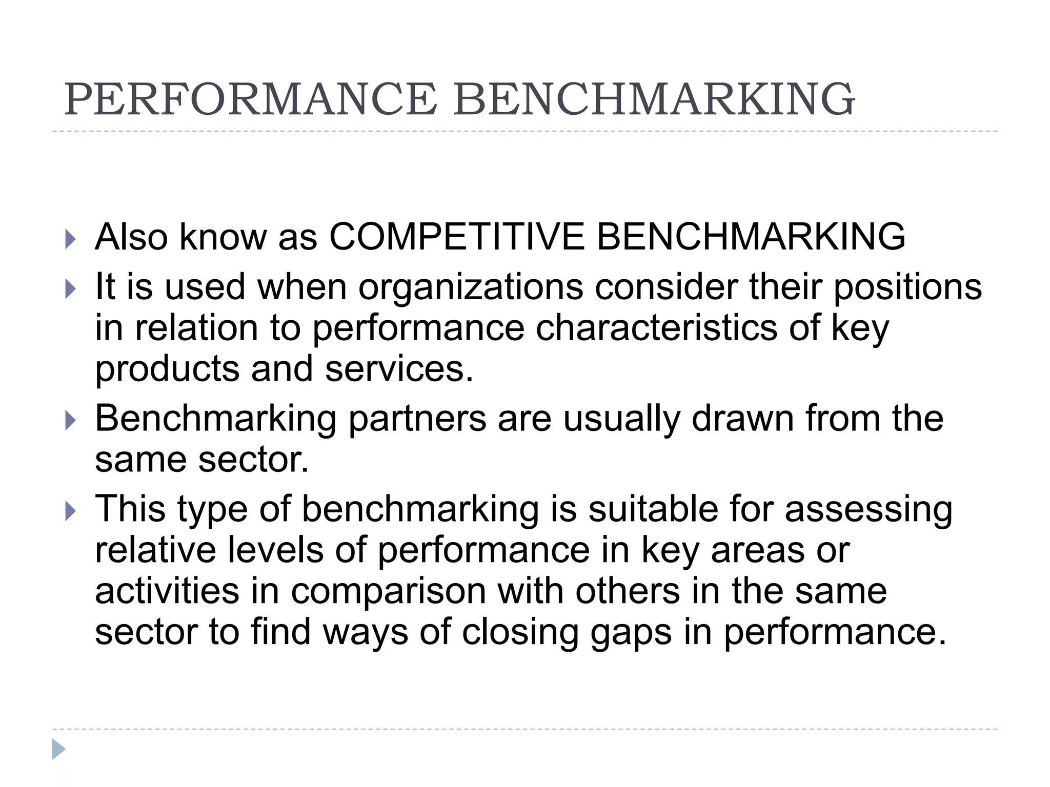 PERFORMANCE BENCHMARKING
 Also know as COMPETITIVE BENCHMARKING
 It is used when organizations consider their positions
in relation to performance characteristics of key
products and services.
 Benchmarking partners are usually drawn from the
same sector.
 This type of benchmarking is suitable for assessing
relative levels of performance in key areas or
activities in comparison with others in the same
sector to find ways of closing gaps in performance.
 