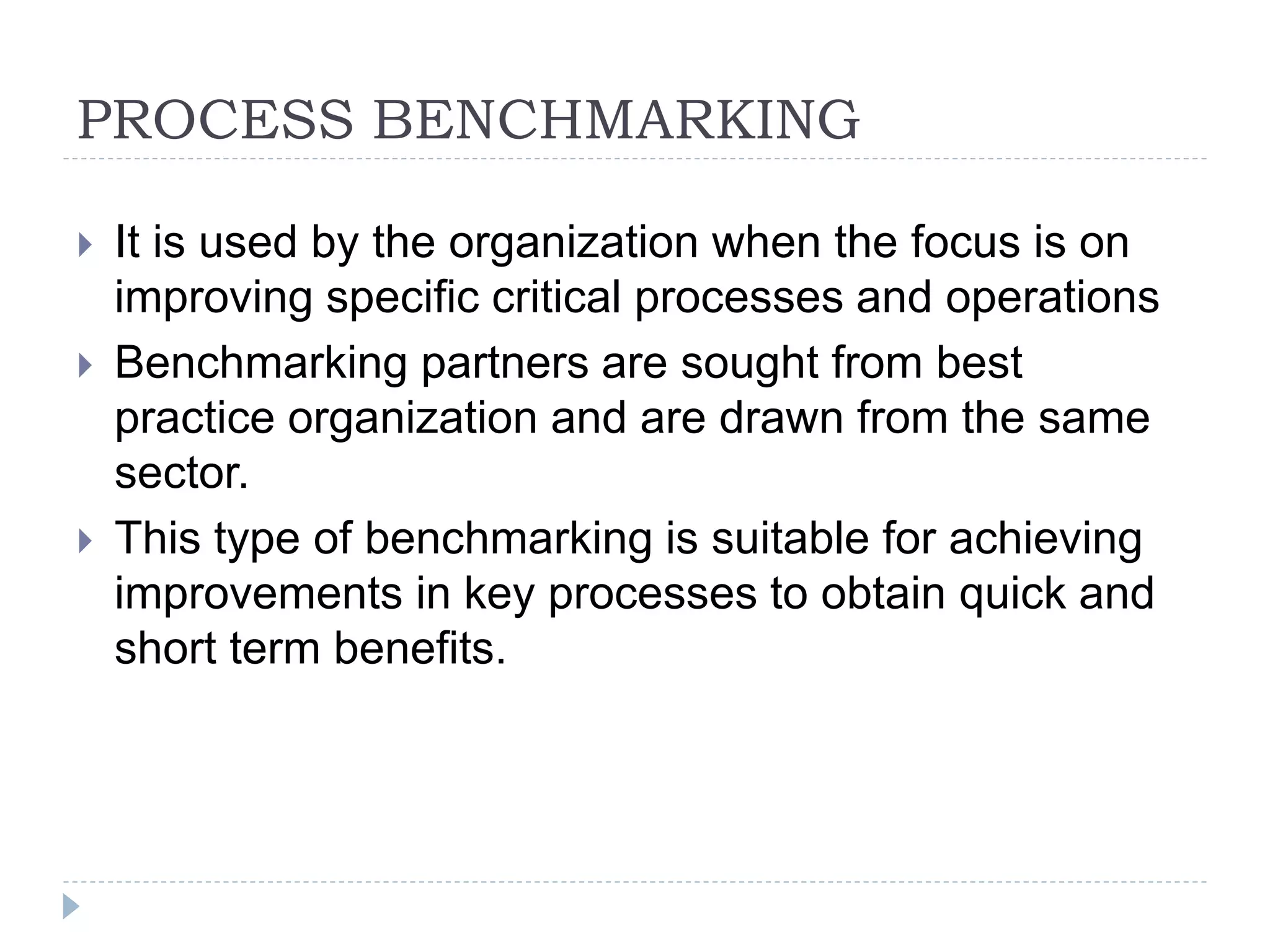 PROCESS BENCHMARKING
 It is used by the organization when the focus is on
improving specific critical processes and operations
 Benchmarking partners are sought from best
practice organization and are drawn from the same
sector.
 This type of benchmarking is suitable for achieving
improvements in key processes to obtain quick and
short term benefits.
 