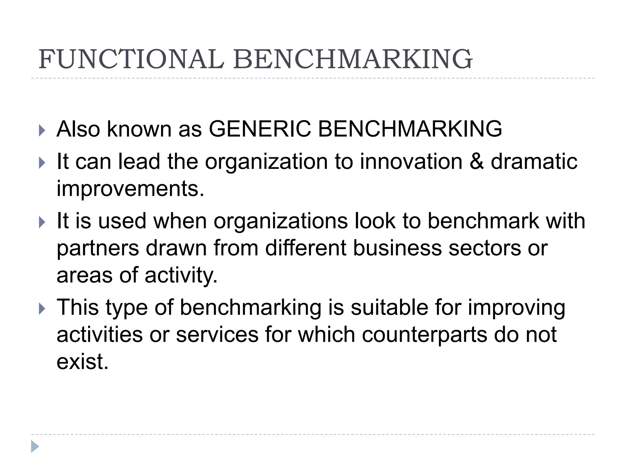 FUNCTIONAL BENCHMARKING
 Also known as GENERIC BENCHMARKING
 It can lead the organization to innovation & dramatic
improvements.
 It is used when organizations look to benchmark with
partners drawn from different business sectors or
areas of activity.
 This type of benchmarking is suitable for improving
activities or services for which counterparts do not
exist.
 