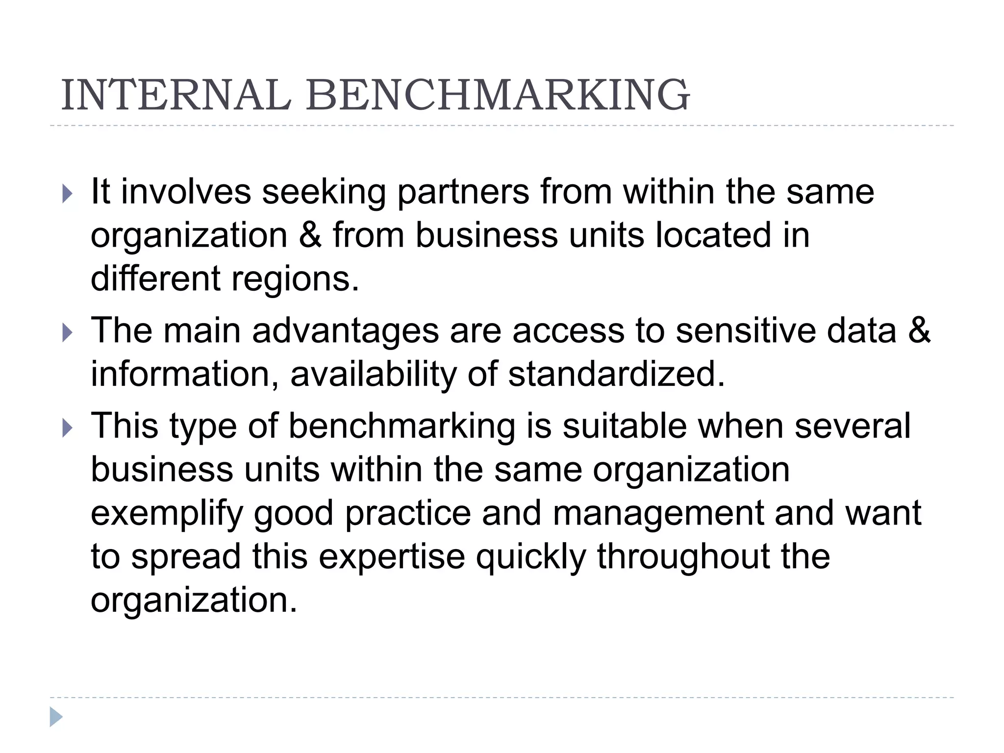 INTERNAL BENCHMARKING
 It involves seeking partners from within the same
organization & from business units located in
different regions.
 The main advantages are access to sensitive data &
information, availability of standardized.
 This type of benchmarking is suitable when several
business units within the same organization
exemplify good practice and management and want
to spread this expertise quickly throughout the
organization.
 