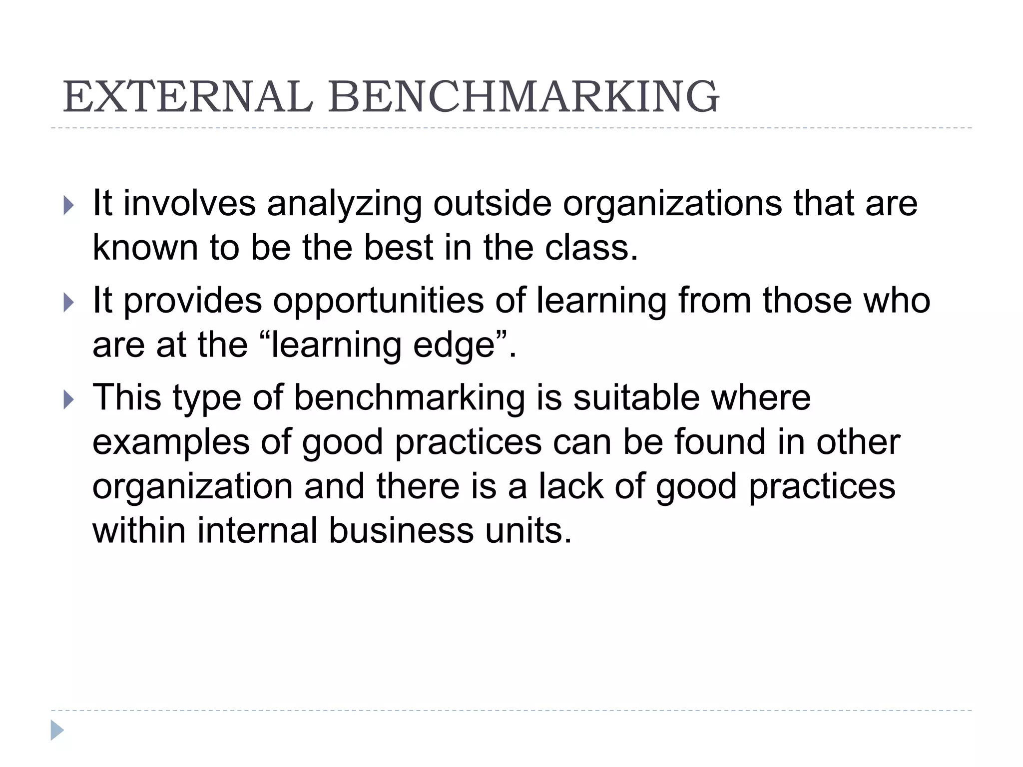 EXTERNAL BENCHMARKING
 It involves analyzing outside organizations that are
known to be the best in the class.
 It provides opportunities of learning from those who
are at the “learning edge”.
 This type of benchmarking is suitable where
examples of good practices can be found in other
organization and there is a lack of good practices
within internal business units.
 