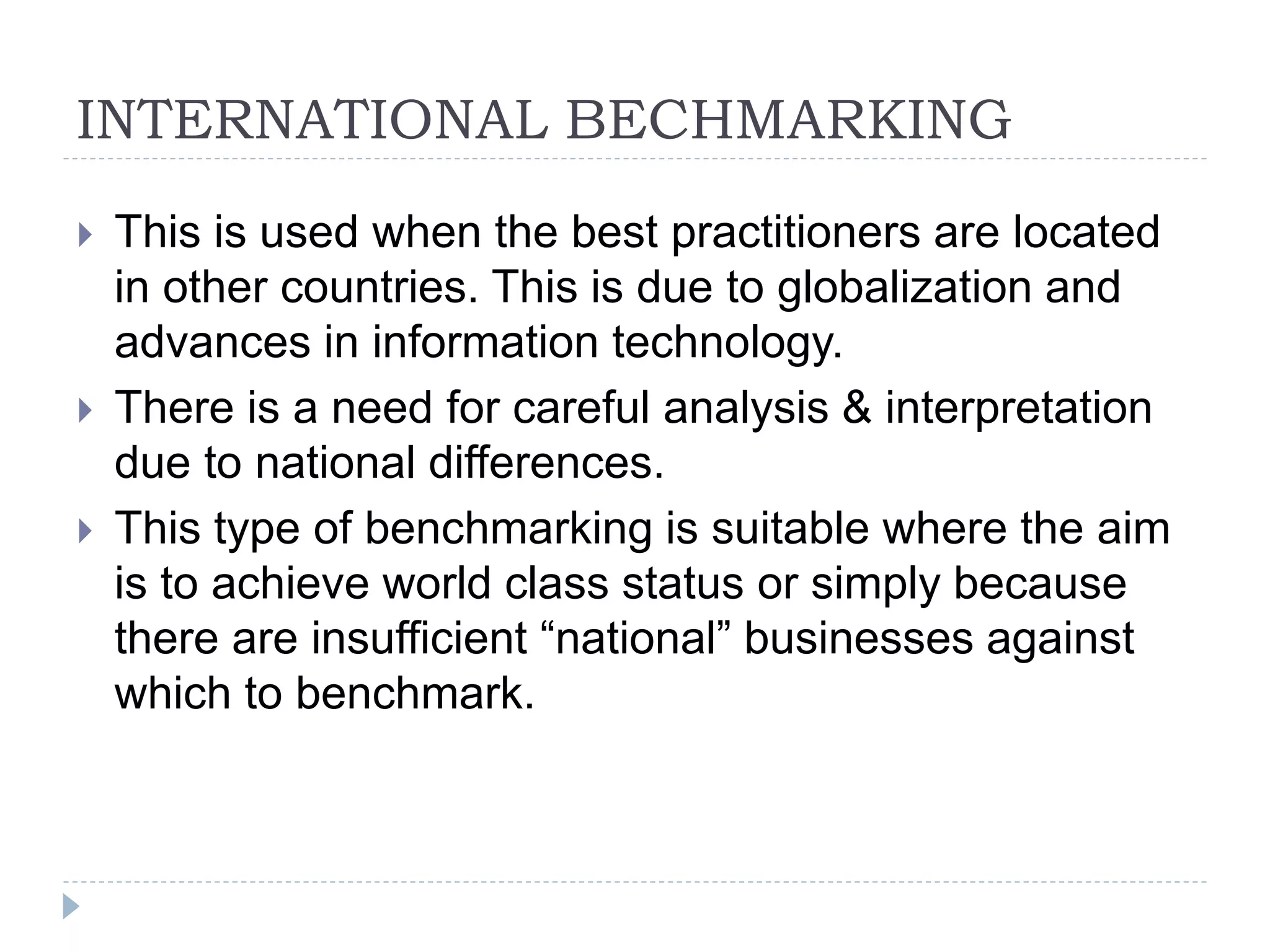 INTERNATIONAL BECHMARKING
 This is used when the best practitioners are located
in other countries. This is due to globalization and
advances in information technology.
 There is a need for careful analysis & interpretation
due to national differences.
 This type of benchmarking is suitable where the aim
is to achieve world class status or simply because
there are insufficient “national” businesses against
which to benchmark.
 