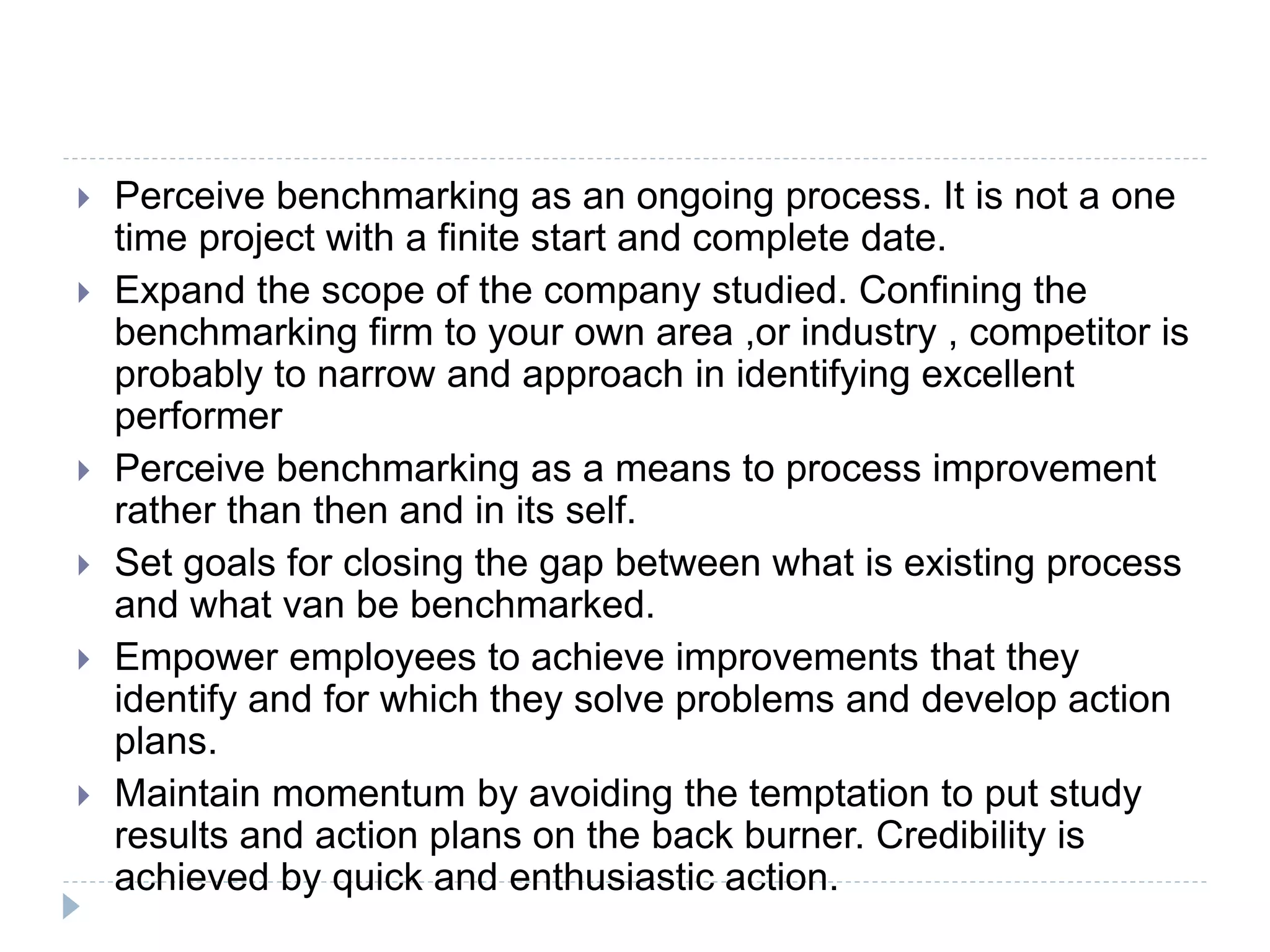  Perceive benchmarking as an ongoing process. It is not a one
time project with a finite start and complete date.
 Expand the scope of the company studied. Confining the
benchmarking firm to your own area ,or industry , competitor is
probably to narrow and approach in identifying excellent
performer
 Perceive benchmarking as a means to process improvement
rather than then and in its self.
 Set goals for closing the gap between what is existing process
and what van be benchmarked.
 Empower employees to achieve improvements that they
identify and for which they solve problems and develop action
plans.
 Maintain momentum by avoiding the temptation to put study
results and action plans on the back burner. Credibility is
achieved by quick and enthusiastic action.
 