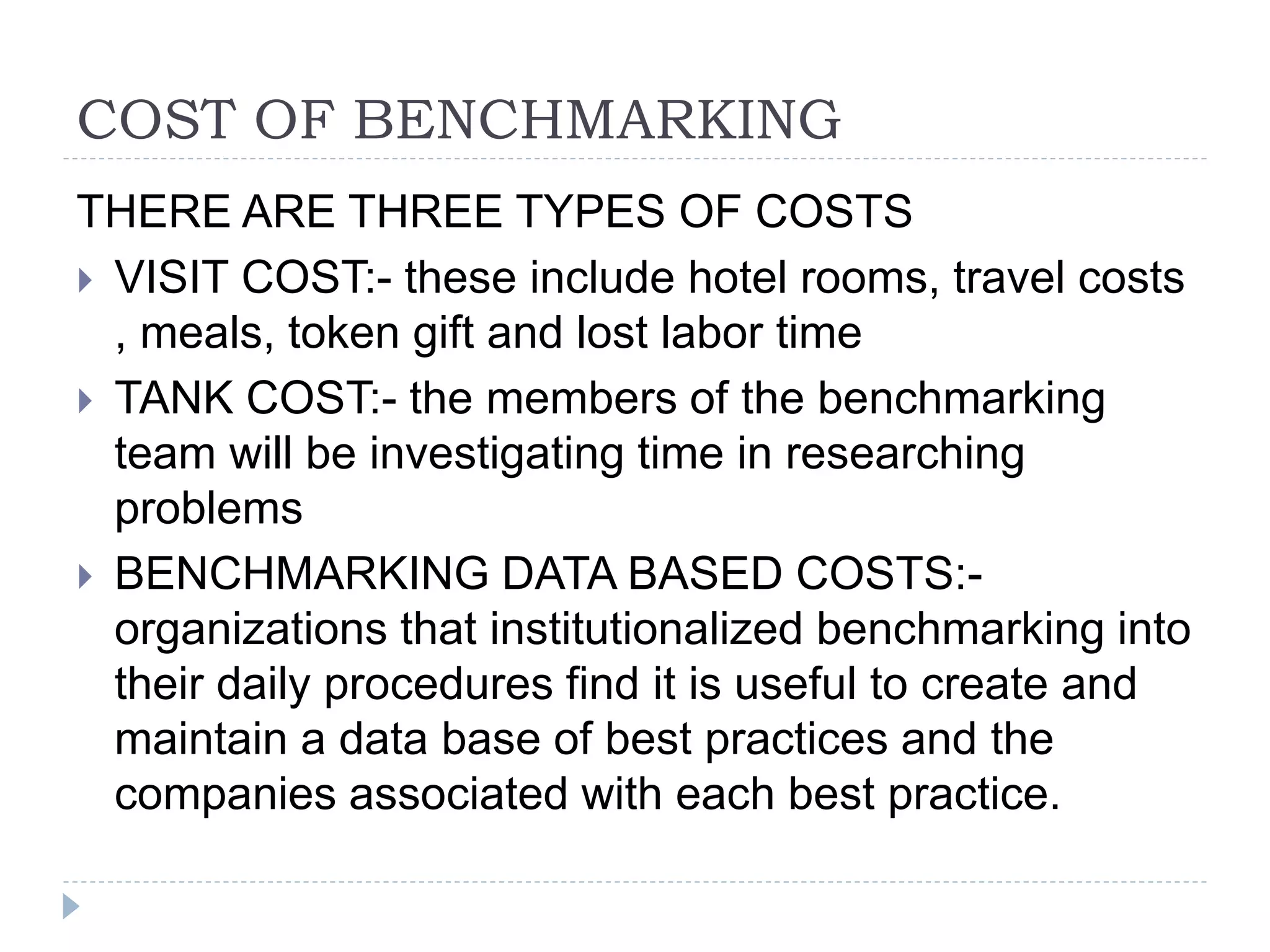 COST OF BENCHMARKING
THERE ARE THREE TYPES OF COSTS
 VISIT COST:- these include hotel rooms, travel costs
, meals, token gift and lost labor time
 TANK COST:- the members of the benchmarking
team will be investigating time in researching
problems
 BENCHMARKING DATA BASED COSTS:-
organizations that institutionalized benchmarking into
their daily procedures find it is useful to create and
maintain a data base of best practices and the
companies associated with each best practice.
 