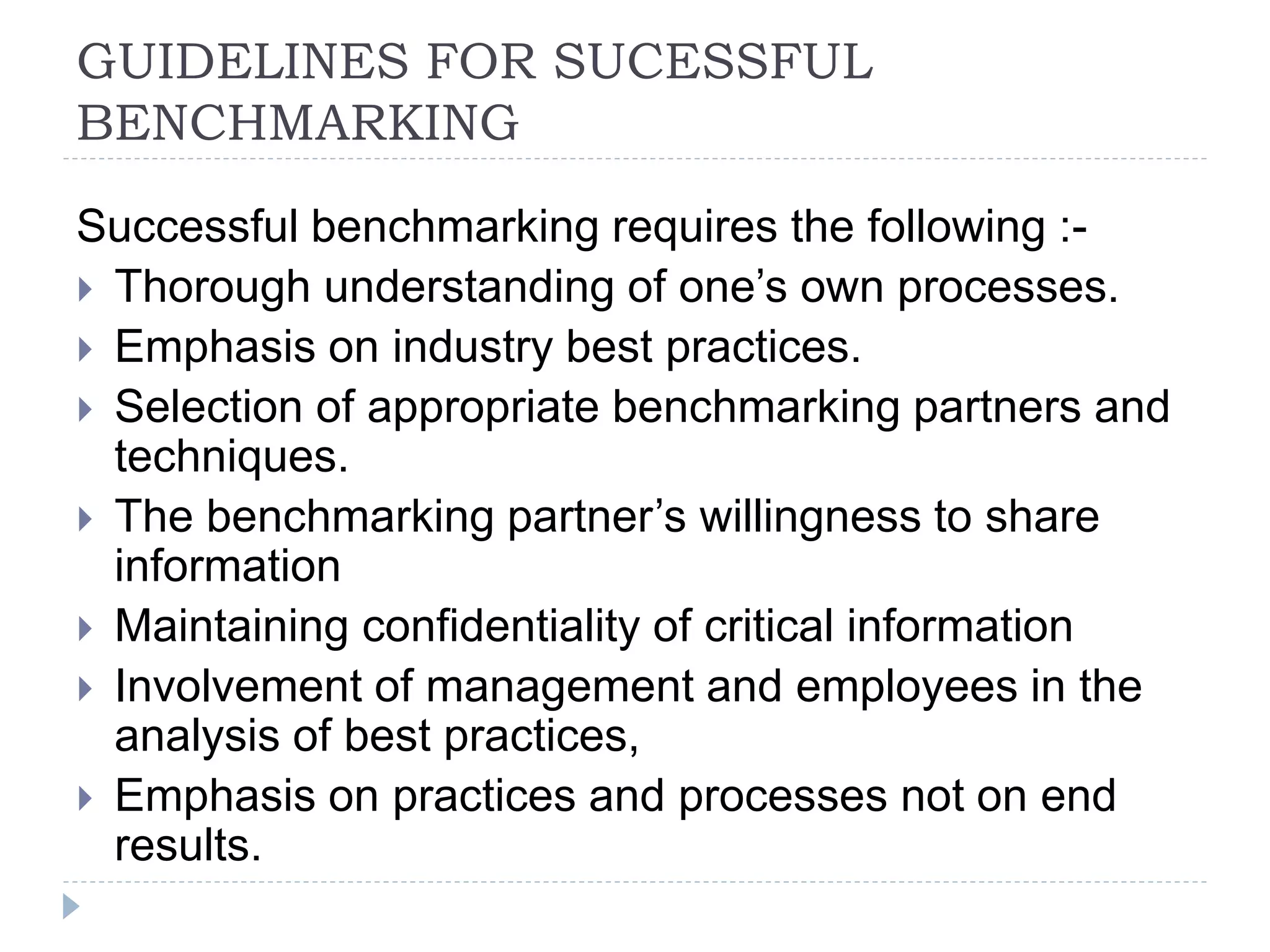 GUIDELINES FOR SUCESSFUL
BENCHMARKING
Successful benchmarking requires the following :-
 Thorough understanding of one’s own processes.
 Emphasis on industry best practices.
 Selection of appropriate benchmarking partners and
techniques.
 The benchmarking partner’s willingness to share
information
 Maintaining confidentiality of critical information
 Involvement of management and employees in the
analysis of best practices,
 Emphasis on practices and processes not on end
results.
 